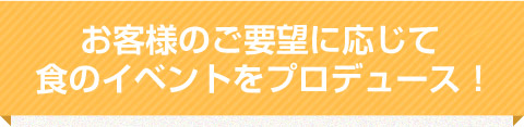 お客さまのご要望に応じて食のイベントをプロデュース！