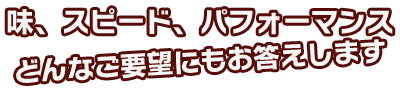 味、スピード、パフォーマンス、どんなご要望にもお答えします