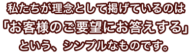 私たちが理念として掲げているのは「お客様のご要望にお答えする」という、シンプルなものです。